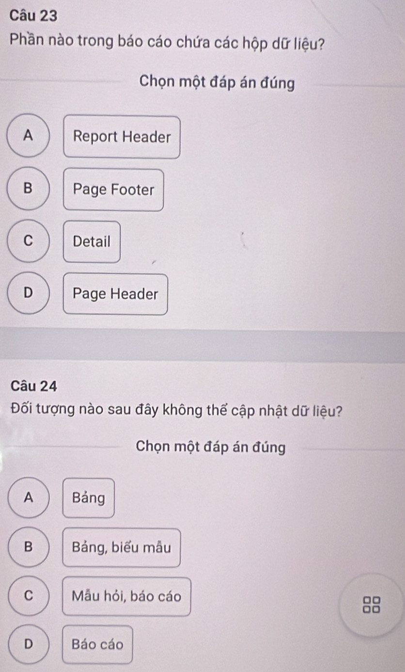 Phần nào trong báo cáo chứa các hộp dữ liệu?
Chọn một đáp án đúng
A Report Header
B Page Footer
C Detail
D Page Header
Câu 24
Đối tượng nào sau đây không thể cập nhật dữ liệu?
Chọn một đáp án đúng
A Bảng
B Bảng, biểu mẫu
C Mẫu hỏi, báo cáo
□□
□□
D Báo cáo