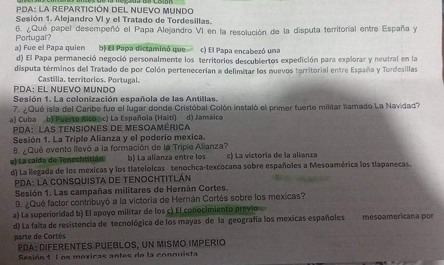 artersas carturas antes de la neyçada de colón
PDA: LA REPARTICIÓN DEL NUEVO MUNDO
Sesión 1. Alejandro VI y el Tratado de Tordesillas.
6. ¿Qué papel desempeñó el Papa Alejandro VI en la resolución de la disputa territorial entre España y
Portugal?
a) Fue el Papa quien b) El Papa dictaminó que c) El Papa encabezó una
d) El Papa permaneció negoció personalmente los territorios descubiertos expedición para explorar y neutral en la
disputa términos del Tratado de por Colón pertenecerían a delimitar los nuevos territorial entre España y Tordesillas
Castilla. territorios. Portugal.
PDA: EL NUEVO MUNDO
Sesión 1. La colonización española de las Antillas.
7. ¿ Qué isla del Caribe fue el lugar donde Cristóbal Colón instaló el primer fuerte militar llamado La Navidad?
a) Cuba b) Puerto Rico c) La Española (Haití) d) Jamaica
PDA: LAS TENSIONES DE MESOAMÉRICA
Sesión 1. La Triple Alianza y el poderío mexica.
8. ¿Qué evento Ilevó a la formación de la Triple Alianza?
a) La caída de Tenochtitlán b) La alianza entre los c) La victoria de la alianza
d) La llegada de los mexicas y los tlatelolcas tenochca-texcocana sobre españoles a Mesoamérica los tlapanecas.
PDA: LA CONSQUISTA DE TENOCHTITLÁN
Sesión 1. Las campañas militares de Hernán Cortes.
9. ¿ Qué factor contribuyó a la victoria de Hernán Cortés sobre los mexicas?
a) La superioridad b) El apoyo militar de los c) El conocimiento previo
d) La falta de resistencia de tecnológica de los mayas de la geografía los mexicas españoles  mesoamericana por
parte de Cortés
PDA: DIFERENTES PUEBLOS, UN MISMO IMPERIO
Sesión 1 L os mexicas antes de la conquista