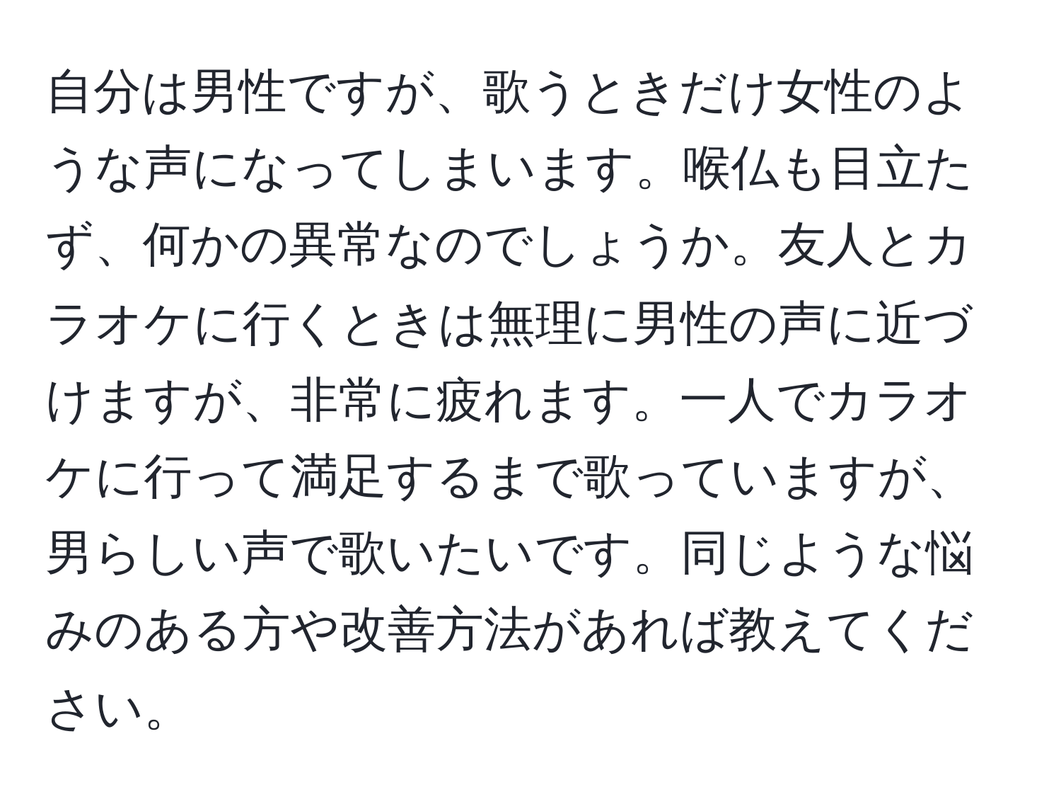 自分は男性ですが、歌うときだけ女性のような声になってしまいます。喉仏も目立たず、何かの異常なのでしょうか。友人とカラオケに行くときは無理に男性の声に近づけますが、非常に疲れます。一人でカラオケに行って満足するまで歌っていますが、男らしい声で歌いたいです。同じような悩みのある方や改善方法があれば教えてください。