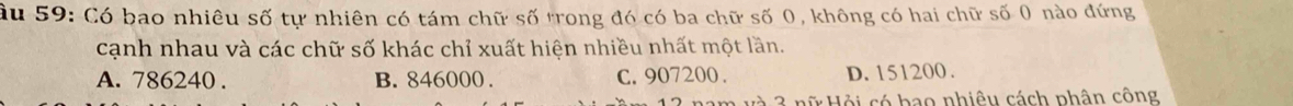 âu 59: Có bao nhiêu số tự nhiên có tám chữ số trong đó có ba chữ số 0, không có hai chữ số 0 nào đứng
cạnh nhau và các chữ số khác chỉ xuất hiện nhiều nhất một lần.
A. 786240. B. 846000. C. 907200. D. 151200.
d ội có bao nhiêu cách phân công