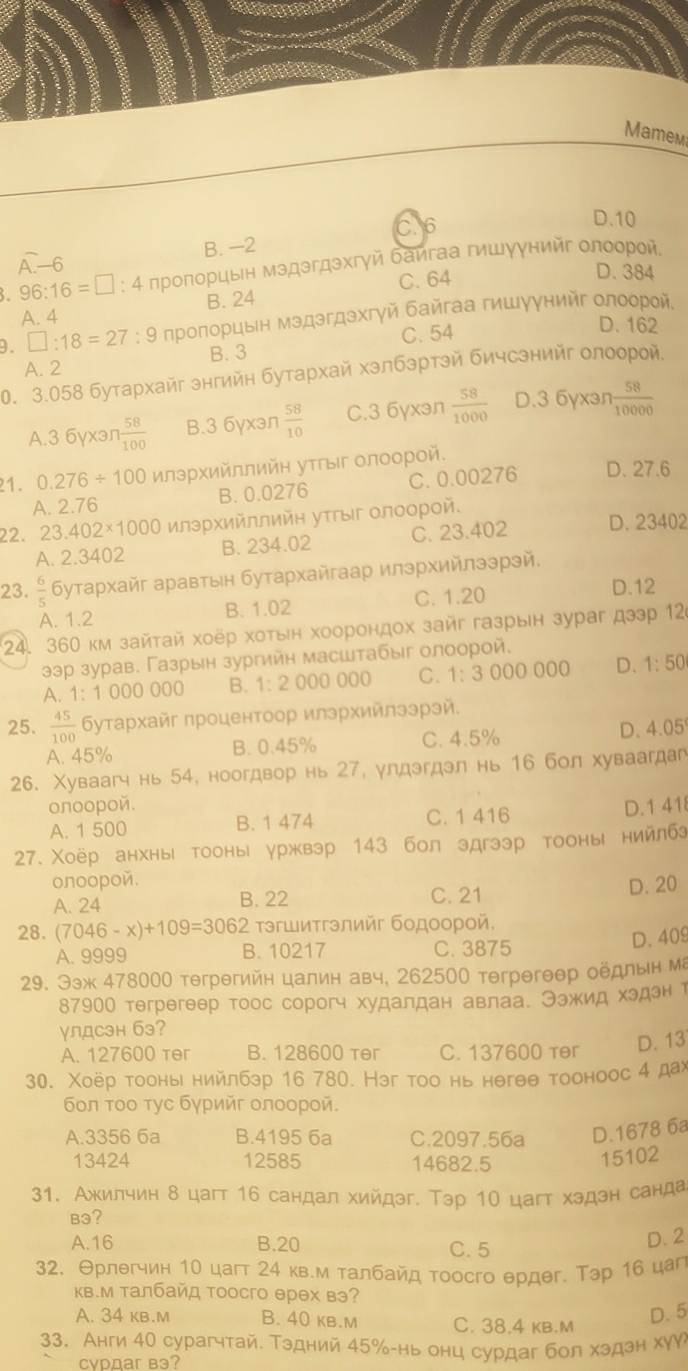 Mamem
C. 6
D.10
overline A-6
B. −2
. 96:16=□ :4 лрοποрцын мэдэгдэхгγй баигаа гишуунийг олоοрοй
C. 64
D. 384
A. 4 B. 24
9. □ :18=27: : 9 прοποрцьн мэдэгдэхгγй байгаа гишуунийг олоοрοй,
A. 2 B.3 C. 54
D. 162
0. 3.058 бутархайг знгийн бутархай хзлбэртэй бичсэнийг олоорой
A.3 6yxən 1 58/100  B.3 6yxən  58/10  C.3 6γxən  58/1000  D.3 6yxən  58/10000 
21. 0.276/ 100 илэрΧийллийн уτΡыг олоорой.
A. 2.76 B. 0.0276 C. 0.00276 D. 27.6
22. 23.402* 1000 лэрΧийллийη уτΡыг олоорοй.
A. 2.3402 B. 234.02 C. 23.402 D. 23402
23.  6/5  Бутархайг аравтын бутархайгаар илэрхийлзэрэй.
A. 1.2 B. 1.02 C. 1.20
D.12
24. 360 κм зайτай хοёр хоτын хоорондох зайг газрын зураг дээр 126
ээр зурав. Газрын зургийн масштабыг олоорой.
A. 1:1000000 B. 1:2000000 C. 1:3000000 D. 1: 50
25.  45/100  Буτархайг πроцентоор илэрхийлээрэй,
A. 45% B. 0.45% C. 4.5% D. 4.05
26. Χуваагч нь 54, ноогдвор нь 27, улдэгдэл нь 16 бол хуваагдаг
onoopoй. D.1 41
A. 1 500 B. 1 474 C. 1 416
27. Χоёр анхны тооны уржвэр 143 бол эдгээр тооны нийлбэ
onoopoй.
A. 24 B. 22 C. 21 D. 20
τэгшитгэлийг бодоорой.
28. (7046-x)+109=3062 B. 10217 C. 3875
D. 409
A. 9999
29. Ээж 478000 teгрегийн цалин авч, 262500 terрегθθр оёдлын ма
87900 тегрегеер тоос сорогч худалдан авлаа. Θэжид хэдэн т
γлдсэн бэ?
A. 127600 ter B. 128600 ter C. 137600 tr D. 13
30. Χоёр тоонь нийлбэр 16 780. Нэг тοо нь нθгθθ тооноос 4 дах
бοл τοο τγс бγрийг олоорοй.
A.3356 6a B.4195 6a C.2097.56a D.1678 6a
13424 12585 14682.5
15102
31. Ажилчин δ цаг 16 сандал хийдэг. Тэр 10 цагт хэдэн санда
B3?
A.16 B.20 C. 5 D. 2
32. Θрлегчин 10 цагт 24 кв.м талбайд тоосго θрдθг. Тэр 16 цаг
Κв.м талбайд тоосго ерех вэ?
A. 34 kв.м B. 40 kв.м C. 38.4 kb.M
D. 5
33. Анги 40 сурагчтай. Тэдний 45‰-нь онц сурдаг бол хэдэн хуア
cvDдar вa?