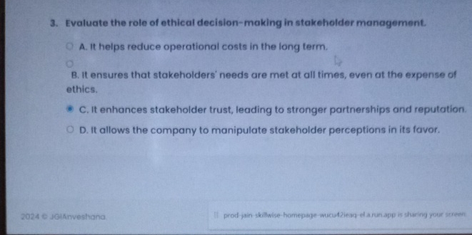 Evaluate the role of ethical decision-making in stakeholder management.
A. It helps reduce operational costs in the long term.
B. It ensures that stakeholders' needs are met at all times, even at the expense of
ethics.
C. It enhances stakeholder trust, leading to stronger partnerships and reputation.
D. It allows the company to manipulate stakeholder perceptions in its favor.
2024 © JGlAnveshana ` prod-jain-skillwise-homepage-wucu42ieaq-el.a.run.app is sharing your screen