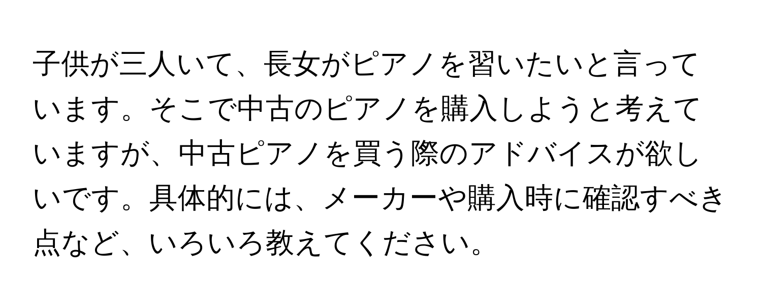 子供が三人いて、長女がピアノを習いたいと言っています。そこで中古のピアノを購入しようと考えていますが、中古ピアノを買う際のアドバイスが欲しいです。具体的には、メーカーや購入時に確認すべき点など、いろいろ教えてください。