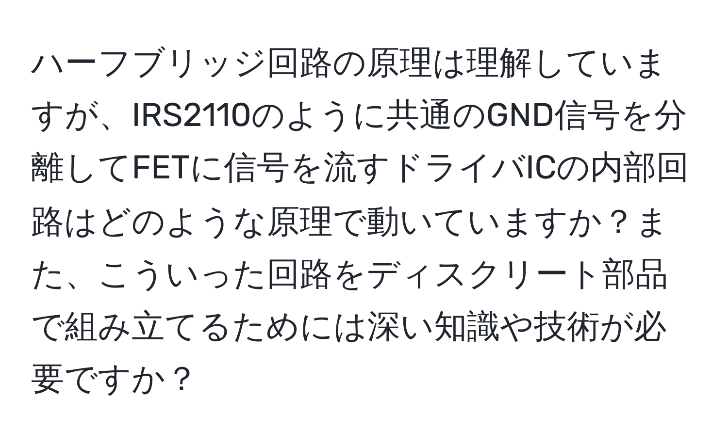 ハーフブリッジ回路の原理は理解していますが、IRS2110のように共通のGND信号を分離してFETに信号を流すドライバICの内部回路はどのような原理で動いていますか？また、こういった回路をディスクリート部品で組み立てるためには深い知識や技術が必要ですか？