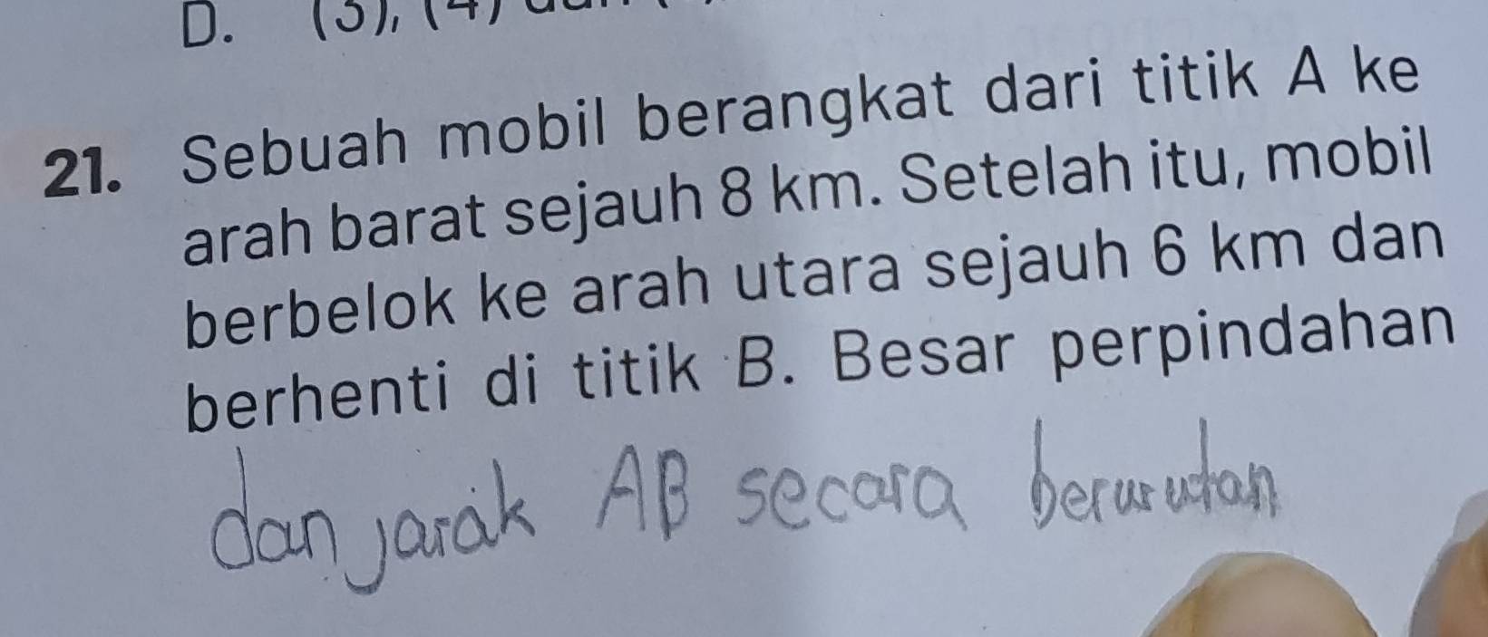 (3), (4) 
21. Sebuah mobil berangkat dari titik A ke 
arah barat sejauh 8 km. Setelah itu, mobil 
berbelok ke arah utara sejauh 6 km dan 
berhenti di titik B. Besar perpindahan