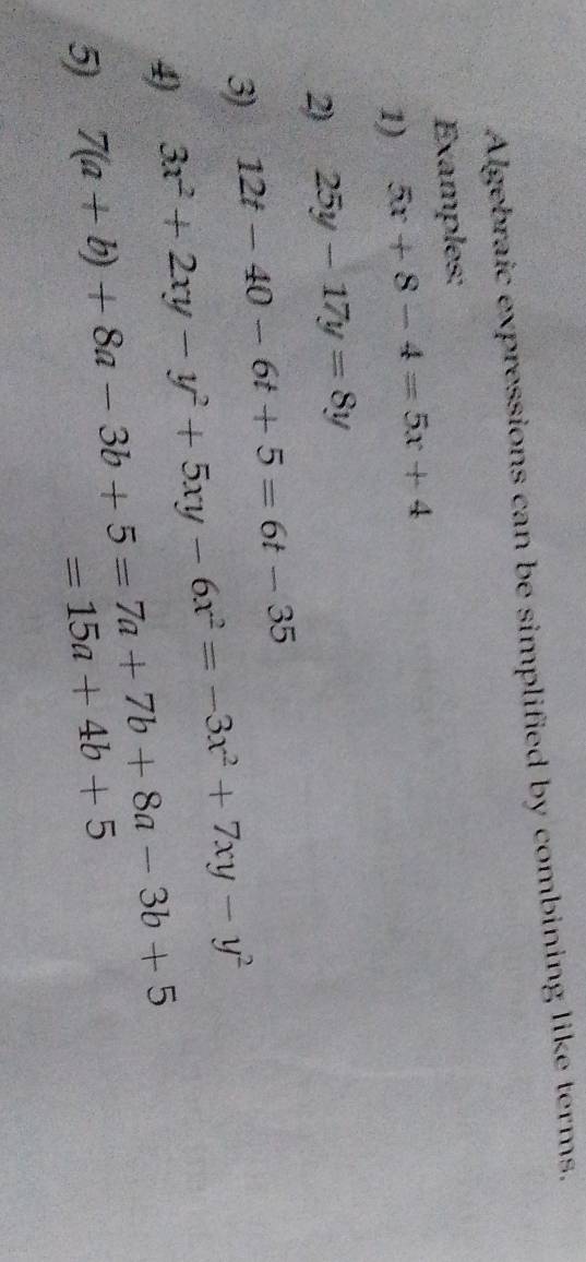 Algebraic expressions can be simplified by combining like terms. 
Examples: 
1) 5x+8-4=5x+4
2) 25y-17y=8y
3) 12t-40-6t+5=6t-35
4) 3x^2+2xy-y^2+5xy-6x^2=-3x^2+7xy-y^2
5) 7(a+b)+8a-3b+5=7a+7b+8a-3b+5
=15a+4b+5