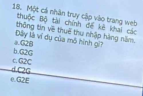 Một cá nhân truy cập vào trang web
thuộc Bộ tài chính để kê khai các
thông tin về thuế thu nhập hàng năm.
Đây là ví dụ của mô hình gì?
a. G2B
b. G2G
c. G2C . C2G
e. G2E