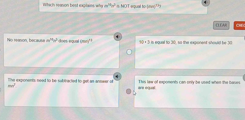 Which reason best explains why m^(10)n^3 is NOT equal to (mn)^13 2
CLEAR CHEC
No reason, because m^(10)n^3 does equal (mn)^13. 10 • 3 is equal to 30, so the exponent should be 30.
The exponents need to be subtracted to get an answer of This law of exponents can only be used when the bases
mn^7. 
are equal.