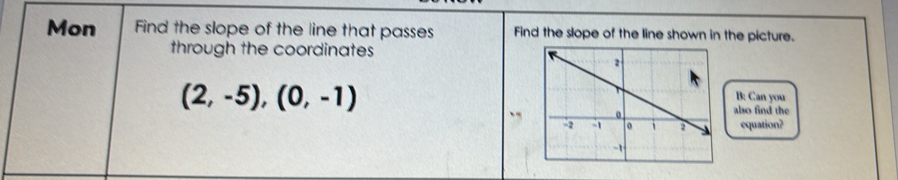 Mon Find the slope of the line that passes Find the slope of the line shown in the picture. 
through the coordinates
(2,-5), (0,-1)
B: Can you 
also find the 
equation?