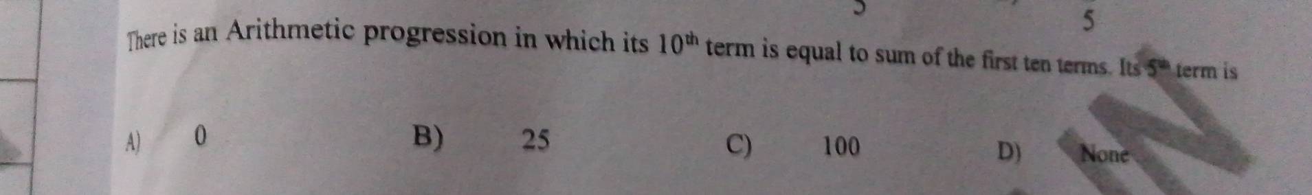 There is an Arithmetic progression in which its 10^(th) term is equal to sum of the first ten terms. Its 5^(th) term is
A) 0 B) 25 C) 100 None
D)