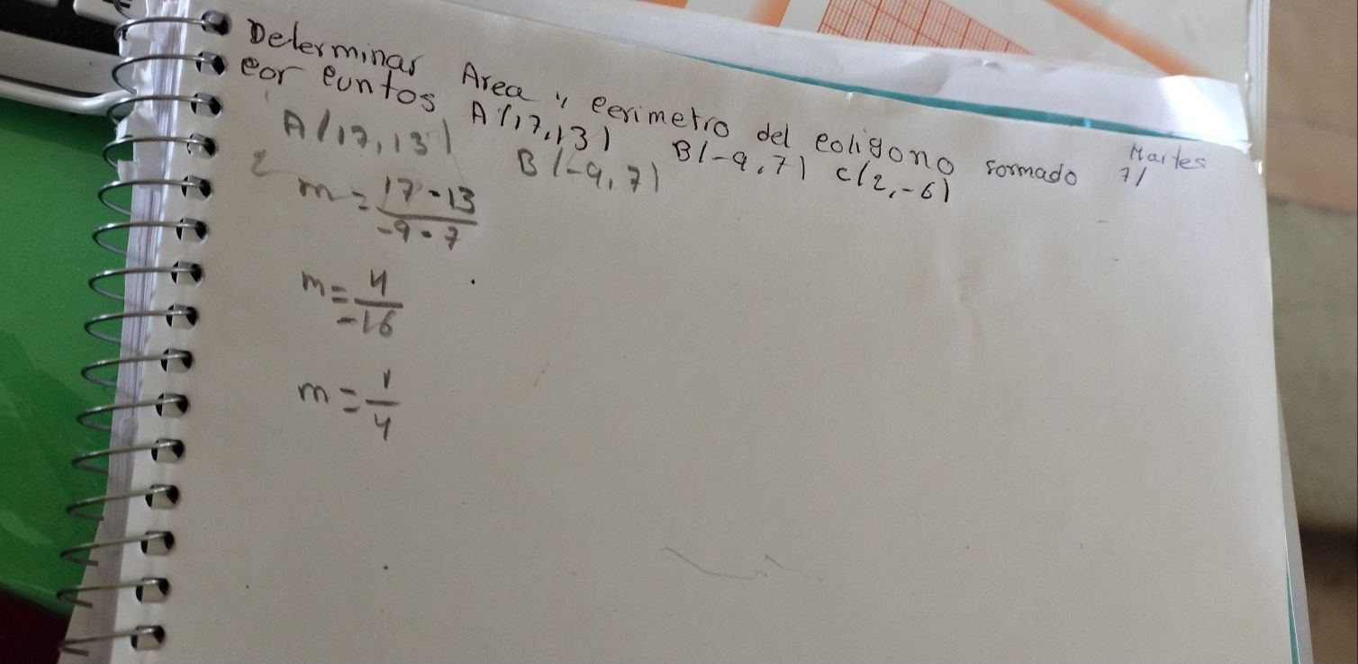 Delerminas Area, eerimetro del eoligono sormada 
eor eantos A (17,13) B|-9.7| C(2,-6)
A(17,13)
m= (17-13)/-9-7  B(-9,7)
Hartes
m= 4/-16 
m= 1/4 