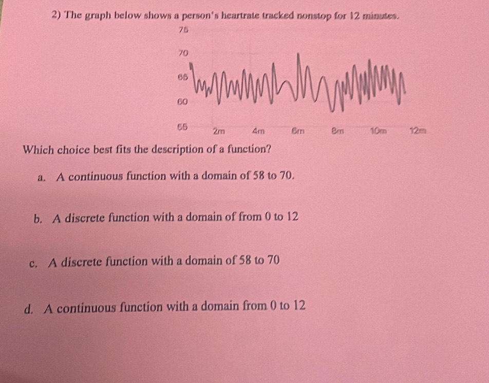 The graph below shows a person's heartrate tracked nonstop for 12 minutes.
75
70
60
65 2m 4m 6m 8m 10m 12m
Which choice best fits the description of a function?
a. A continuous function with a domain of 58 to 70.
b. A discrete function with a domain of from 0 to 12
c. A discrete function with a domain of 58 to 70
d. A continuous function with a domain from 0 to 12