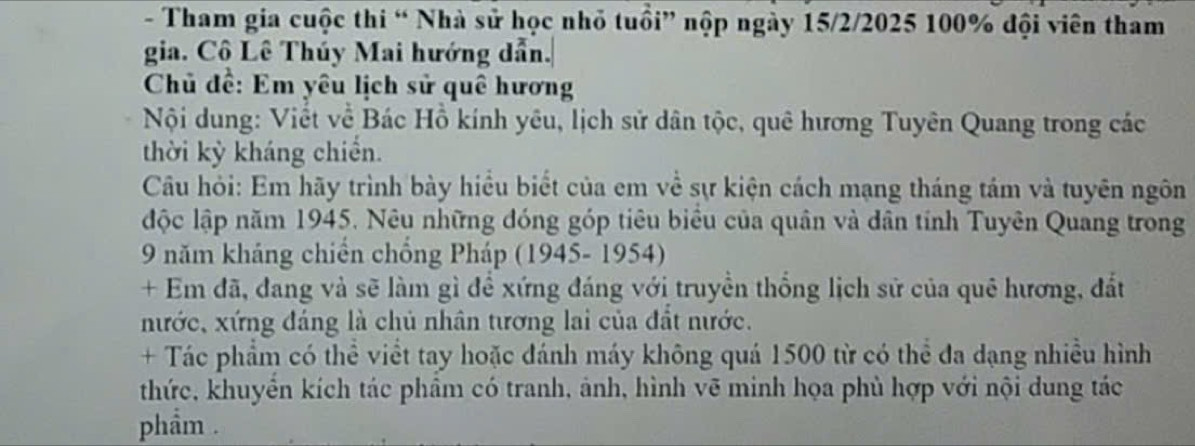 Tham gia cuộc thi “ Nhà sử học nhỏ tuổi” nộp ngày 15/2 /2025 100% đội viên tham 
gia. Cô Lê Thúy Mai hướng dẫn. 
Chủ đề: Em yêu lịch sử quê hương 
Nội dung: Viết về Bác Hồ kính yêu, lịch sử dân tộc, quê hương Tuyên Quang trong các 
thời kỳ kháng chiến. 
Câu hỏi: Em hãy trình bày hiều biết của em về sự kiện cách mạng tháng tám và tuyên ngôn 
độc lập năm 1945. Nêu những đóng góp tiêu biểu của quân và dân tính Tuyên Quang trong 
9 năm kháng chiến chồng Pháp (1945- 1954) 
+ Em đã, đang và sẽ làm gì để xứng đáng với truyền thống lịch sử của quê hương, đất 
nước, xứng đáng là chủ nhân tương lai của đất nước. 
+ Tác phẩm có thể viết tay hoặc đánh máy không quá 1500 từ có thể đa dạng nhiều hình 
thức, khuyển kích tác phầm có tranh, ảnh, hình vẽ minh họa phù hợp với nội dung tác 
phẩm .