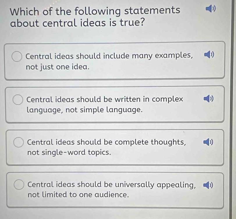 Which of the following statements
about central ideas is true?
Central ideas should include many examples,
not just one idea.
Central ideas should be written in complex
language, not simple language.
Central ideas should be complete thoughts,
not single-word topics.
Central ideas should be universally appealing, )
not limited to one audience.