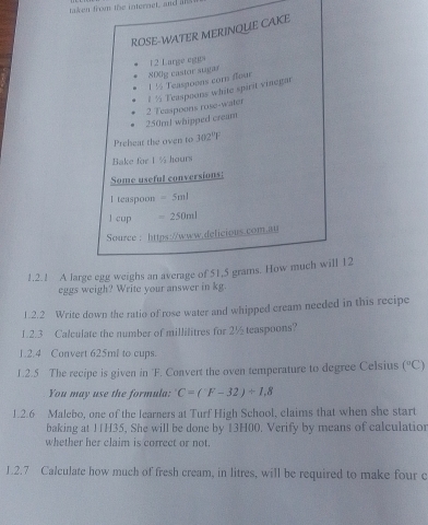 taken from the internet, and al 
ROSE-WATER MERINQUE CAKE
1 ½ Teaspoons com flour S0g castor sugar 12 Large eggs
250ml whipped cream 2 Teaspoons rose-water 1 ½ Teaspoons white spirit vinegar 
Preheat the oven to 302°F
Bake for I % hours
Some useful conversions: 
I teaspoon =5ml
l cup =250ml
Source : https://www.delicious.com.au 
1.2.1 A large egg weighs an average of 51,5 grams. How much will 12
eggs weigh? Write your answer in kg. 
1.2.2 Write down the ratio of rose water and whipped cream needed in this recipe 
1.2.3 Calculate the number of millilitres for 2½ teaspoons? 
1.2.4 Convert 625ml to cups. 
1.2.5 The recipe is given in 'F. Convert the oven temperature to degree Celsius (^circ C)
You may use the formula: C=(F-32)/ 1,2
1.2.6 Malebo, one of the learners at Turf High School, claims that when she start 
baking at 11H35, She will be done by 13H00. Verify by means of calculation 
whether her claim is correct or not. 
1.2.7 Calculate how much of fresh cream, in litres, will be required to make four c