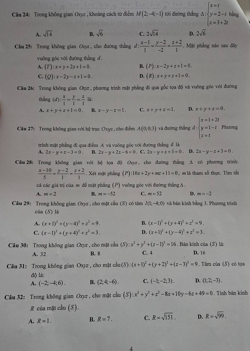 Trong không gian Oxyz , khoảng cách từ điểm M(2;-4;-1) tới đường thẳng △ :beginarrayl x=t y=2-t z=3+2tendarray. bằng
A. sqrt(14) B. sqrt(6) C. 2sqrt(14) D. 2sqrt(6)
Câu 25: Trong không gian Oxyz , cho đường thẳng d :  (x-1)/1 = (y-2)/-2 = (z+2)/1 .  Mặt phẳng nào sau đây
vuông góc với đường thắng d .
A. (T):x+y+2z+1=0. B. (P):x-2y+z+1=0.
C. (Q):x-2y-z+1=0. D. (R):x+y+z+1=0.
Câu 26: Trong không gian Oxyz , phương trình mặt phẳng đi qua gốc tọa độ và vuông góc với đường
thẳng  ( d): x/1 = y/1 = z/1  là:
A. x+y+z+1=0. B. x-y-z=1. C. x+y+z=1. D. x+y+z=0.
Câu 27: Trong không gian với hệ trục Oxyz , cho điểm A(0;0;3) và đường thắng d:beginarrayl x=1+2t y=1-t z=tendarray. Phương
trình mặt phẳng đi qua điểm A và vuông góc với đường thẳng đ là
A. 2x-y+z-3=0. B. 2x-y+2z-6=0. C. 2x-y+z+3=0 D. 2x-y-z+3=0.
Câu 28: Trong không gian với hệ tọa độ Oxyz , cho đường thẳng Δ có phương trình:
 (x-10)/5 = (y-2)/1 = (z+2)/1 . Xét mặt phẳng (P) ):10x+2y+mz+11=0 , m là tham số thực. Tìm tất
cả các giá trị của m để mặt phẳng (P) vuông góc với đường thẳng Δ.
A. m=2 B. m=-52 C. m=52 D. m=-2
Câu 29: Trong không gian Oxyz , cho mặt cầu (S) có tâm I(1;-4;0) và bán kính bằng 3. Phương trình
của (S) là
A. (x+1)^2+(y-4)^2+z^2=9. B. (x-1)^2+(y+4)^2+z^2=9.
C. (x-1)^2+(y+4)^2+z^2=3. D. (x+1)^2+(y-4)^2+z^2=3.
Câu 30: Trong không gian Oxyz , cho mặt cầu (S): :x^2+y^2+(z-1)^2=16. Bán kính của (S) là:
A. 32 B. 8 C. 4 D. 16
Câu 31: Trong không gian Oxyz , cho mặt coverset lambda au(S):(x+1)^2+(y+2)^2+(z-3)^2=9. Tâm của (S) có tọa
độ là:
A. (-2;-4;6). B. (2;4;-6). C. (-1;-2;3). D. (1;2;-3).
Câu 32: Trong không gian Oxyz , cho mặt cầu (S):x^2+y^2+z^2-8x+10y-6z+49=0. Tính bán kính
R của mặt cầu (S).
C. R=sqrt(151).
A. R=1. R=7. D. R=sqrt(99).
B.
4