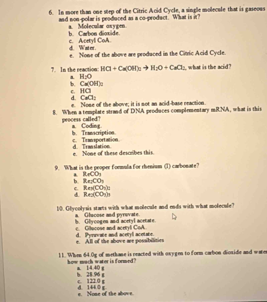 In more than one step of the Citric Acid Cycle, a single molecule that is gaseous
and non-polar is produced as a co-product. What is it?
a. Molecular oxygen.
b. Carbon dioxide.
c. AcetyI CoA.
d. Water.
e. None of the above are produced in the Citric Acid Cycle.
7. In the reaction: HCl+Ca(OH)_2to H_2O+CaCl_2 , what is the acid?
a. H_2O
b. Ca(OH)
c. HCI
d. CaCl_2
e. None of the above; it is not an acid-base reaction.
8. When a template strand of DNA produces complementary mRNA, what is this
process called?
a. Coding.
b. Transcription.
c. Transportation.
d. Translation.
e. None of these describes this.
9. What is the proper formula for rhenium (1) carbonate?
a. ReCO_3
b. Re_2CO_3
C. Re_3(CO_3)
d. Re_2(CO_3)_3
10. Glycolysis starts with what molecule and ends with what molecule?
a Glucose and pyruvate.
b. Glycogen and acetyl acetate.
c. Glucose and acetyl CoA.
d. Pyruvate and acetyl acetate.
e. All of the above are possibilities
11. When 64.0g of methane is reacted with oxygen to form carbon dioxide and water
how much water is formed?
a. 14.40 g
b. 28.96 g
c. 122.0 g
d. 144.0 g.
e. None of the above.