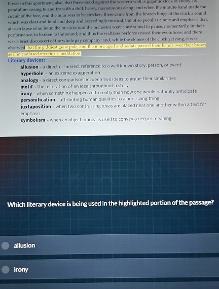 It was in this apartment, also, that there stood against the western wall, a gigantic clock of eboay. Its
pendulum swung to and fro with a dull, heavy, monotonous clang; and when the minute -hand made the
circuit of the face, and the hour was to be stricken, there came from the brazen lungs of the clock a sound
which was clear and loud and deep and exceedingly musical, but of so peculiar a note and emphasis that,
at each lapse of an hour, the musicians of the orchestra were constrained to pause, momentarily, in their
performance, to harken to the sound; and thus the waltzers perforce ceased their evolutions; and there
was a brief disconcert of the whole gay company; and, while the chimes of the clock yet rang, it was
observed that the giddiest grew pale, and the more aged and sedate passed their hands over their brows
as if in confused reverie or meditation 
Literary devices:
allusion - a direct or indirect reference to a well known story, person, or event
hyperbole - an extreme exaggeration
analogy - a direct comparison between two ideas to argue their similarities
motif - the reiteration of an idea throughout a story
irony - when something happens differently than how one would naturally anticipate
personification - attributing human qualities to a non-living thing
juxtaposition - when two contrasting ideas are placed near one another within a text for
emphasis
symbolism - when an object or idea is used to convey a deeper meaning
Which literary device is being used in the highlighted portion of the passage?
allusion
irony