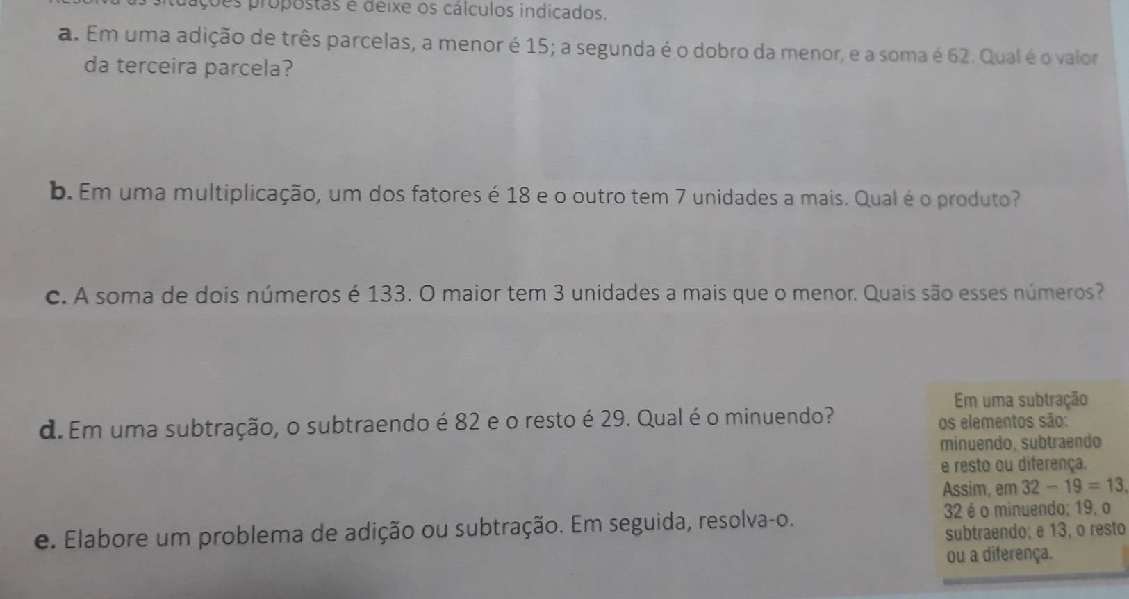 ções propostas é deixe os cálculos indicados. 
a. Em uma adição de três parcelas, a menor é 15; a segunda é o dobro da menor, e a soma é 62. Qual é o valor 
da terceira parcela? 
b. Em uma multiplicação, um dos fatores é 18 e o outro tem 7 unidades a mais. Qual é o produto? 
c. A soma de dois números é 133. O maior tem 3 unidades a mais que o menor. Quais são esses números? 
Em uma subtração 
d. Em uma subtração, o subtraendo é 82 e o resto é 29. Qual é o minuendo? 
os elementos são: 
minuendo, subtraendo 
e resto ou diferença. 
Assim, em 32-19=13
e. Elabore um problema de adição ou subtração. Em seguida, resolva-o. 32 é o minuendo; 19, o 
subtraendo; e 13, o resto 
ou a diferença.