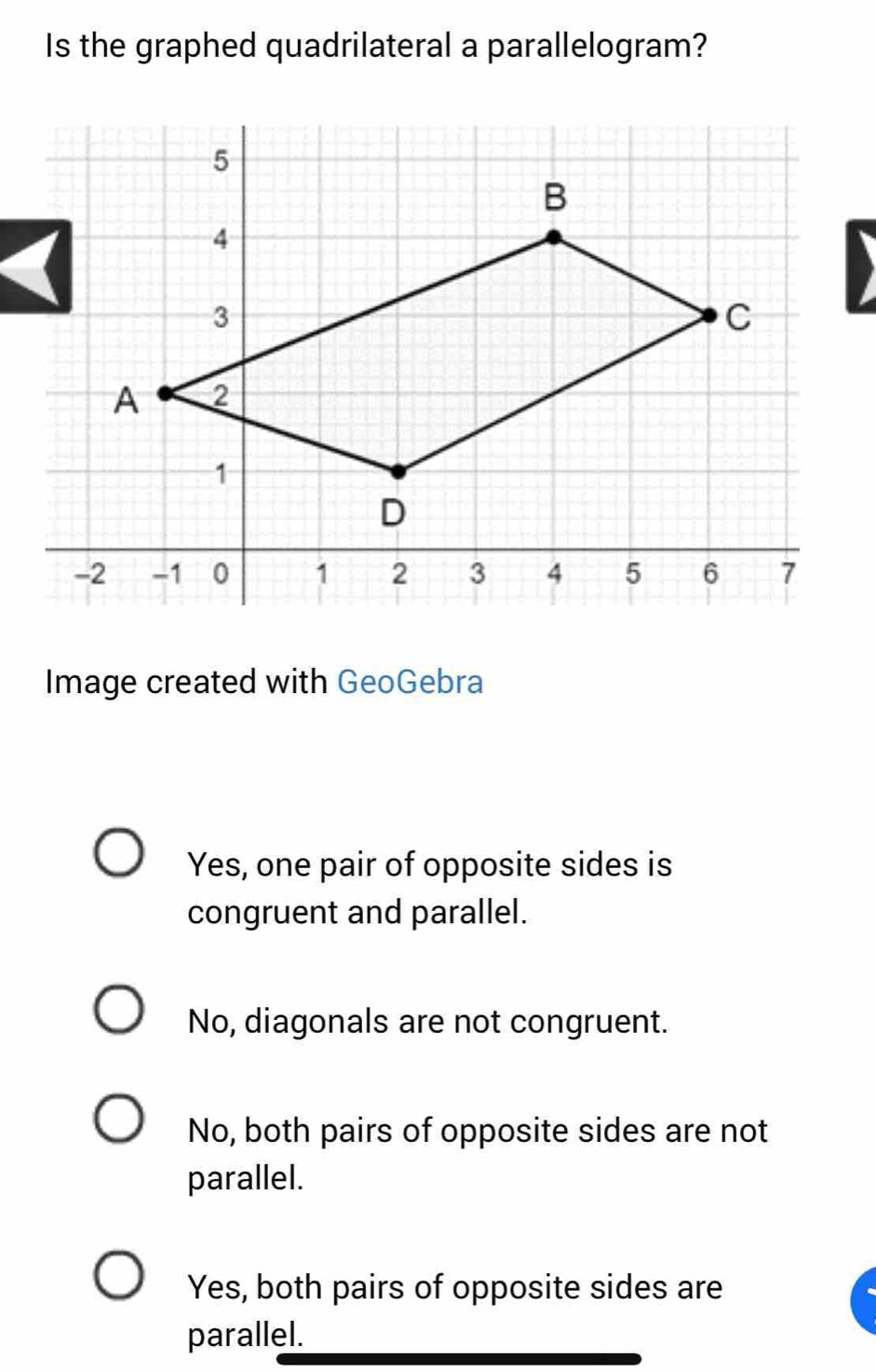 Is the graphed quadrilateral a parallelogram?
D
Image created with GeoGebra
Yes, one pair of opposite sides is
congruent and parallel.
No, diagonals are not congruent.
No, both pairs of opposite sides are not
parallel.
Yes, both pairs of opposite sides are
parallel.