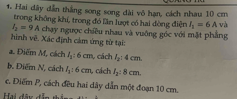 Hai dây dẫn thẳng song song dài vô hạn, cách nhau 10 cm
trong không khí, trong đó lần lượt có hai dòng điện I_1=6A và
I_2=9A chạy ngược chiều nhau và vuông góc với mặt phẳng
hình vẽ. Xác định cảm ứng từ tại:
a. Điểm M, cách I_1:6cm , cách I_2:4cm. 
b. Điểm N, cách I_1:6cm , cách I_2:8cm. 
c. Điểm P, cách đều hai dây dẫn một đoạn 10 cm.
Hai dây dẫn thằn