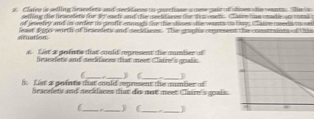 Claire is selling bracelets and necklaces to purchase a new pair of shoes she wants. She is 
selling the bracelets for $7 each and the necklaces for $1z each. Claive has made 4 total t 
of jewelry and in order to profit enough for the shoes she wants to buy, Claire needs to sei 
least $950 worth of bracelets and neeklaces. The graphs represent the constraints of this 
situation. 
a. List 2 points that could represent the number of 
bracelets and neeklaces that meet Claire's goais. 
(_ _) (_ 
_ 
b List 2 points that could represent the number of 
bracelets and necklaces that do not meet Claire's goais. 
(_ _) (_ _)