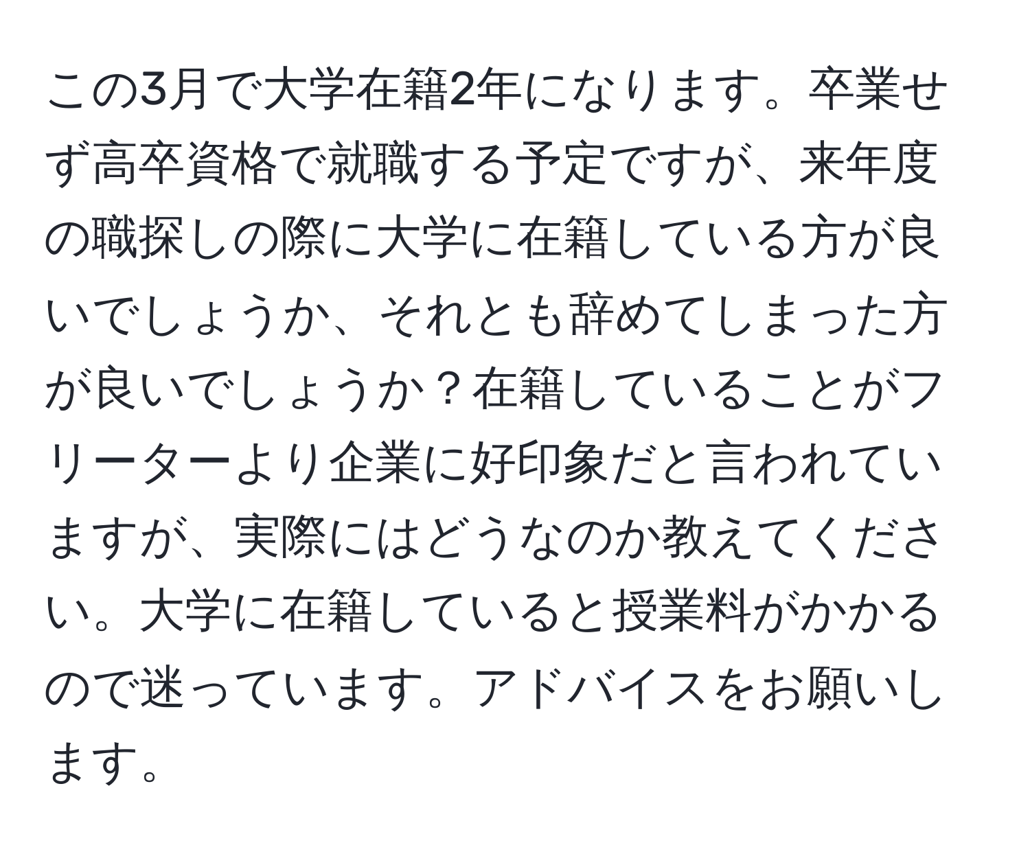 この3月で大学在籍2年になります。卒業せず高卒資格で就職する予定ですが、来年度の職探しの際に大学に在籍している方が良いでしょうか、それとも辞めてしまった方が良いでしょうか？在籍していることがフリーターより企業に好印象だと言われていますが、実際にはどうなのか教えてください。大学に在籍していると授業料がかかるので迷っています。アドバイスをお願いします。