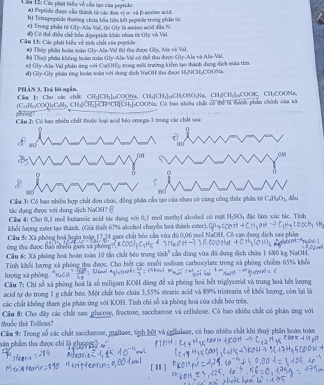 Cầu 12: Các phát biểu về cầu tạo của peptide:
a) Peptide được cầu thành từ các đơn vị α- và β-amino acid
b) Tetrapeptide thường chứa bốn liên kết peptide trong phân từ.
c) Trong phân tử Gly-Ala-Val, thi Gly là amino acid đầu N.
d) Có thể điều chế bốn dipeptide khác nhau từ Gly và Val.
Câu 13: Các phát biểu về tính chất của peptide:
a) Thủy phân hoàn toàn Gly-Ala-V Val thi thu được Gly. Ala và Val
b) Thuỷ phân không hoàn toàn Gly-Ala-Vai có thể thu được Gly-Ala và Ala-Val
e) Gly-Ala-Val phân ứng với Cu(OH)₂ trong môi trường kiểm tạo thành dung dịch màu tím.
d) Gly-Gly phán ứng hoàn toàn với dung dịch NaOH thu được H₂NCH₂COONa.
PHẢN 3. Trả lời ngắn.
Câu 1: Cho các chất: CH₃[CH₃]₁COONa, C H_3|C H₂]₁₂CH₂OSO₅Na、 CH₃[CH₂]₁₆COOK, CH₃COONa
C_1 :H:COO):C:H₃, CH₃[CH₃] CH-CH[CH₃]COONa, Có bao nhiêu chất có thể là thành phần chính của xã
phòng?
Câu 2: Có bao nhiêu chất thuộc loại acid béo omega-3 trong các chất sau:
HO
H
0
HO
HO
Câu 3: Có bao nhiêu hợp chất đơn chức, đồng phân cầu tạo của nhau có cùng công thức phân từ C_4H_8O_2. dòu
tác dụng được với dung dịch NaOH? 6
Câu 4: Cho 0,1 mol butanoic acid tác dụng với 0,1 mol methyl alcohol có mặt H_2SO đặc làm xúc tác. Tính
khổi lượng ester tạo thành. (Giả thiết 67% alcohol chuyển hoá thành ester).
Cầu 5: Xã phòng hoá hoàn toàn 17,24 gam chất béo cần vừa đủ 0,06 mol NaOH. Cô cạn dung dịch sau phản
ứng thu được bảo nhiều gam xã phòng
Câu 6: Xà phòng hoá hoàn toàn 10 tấn chất béo trung 1 h° cần dùng vừa đù dung dịch chứa 1 680 kg NaOH''
Tính khối lượng xả phòng thu được. Cho biết các muổi sodium carboxylate trong xã phòng chiếm 65% khổi
lượng xà phòng,
Câu 7: Chỉ số xà phòng hoá là số miligam KOH dùng để xã phòng hoá hết triglycerid và trung hoà hết lượng
acid tự do trong 1 g chất béo. Một chất béo chứa 3,55% stearic acid và 89% tristearin về khổi lượng, còn lại là
các chất không tham gia phản ứng với KOH. Tính chỉ số xã phòng hoá của chất béo trên.
Cầu 8: Cho dãy các chất sau: glucose, fructose, saccharose và cellulose. Có bao nhiêu chất có phản ứng với
thuốc thử Tollens?
Câu 9: Trong số các chất saccharose, maltose, tinh bột và cellulose, có bao nhiêu chất khi thuỷ phân hoàn toàn
sản phẩm thu được chỉ là glụcose
[ 11 ]