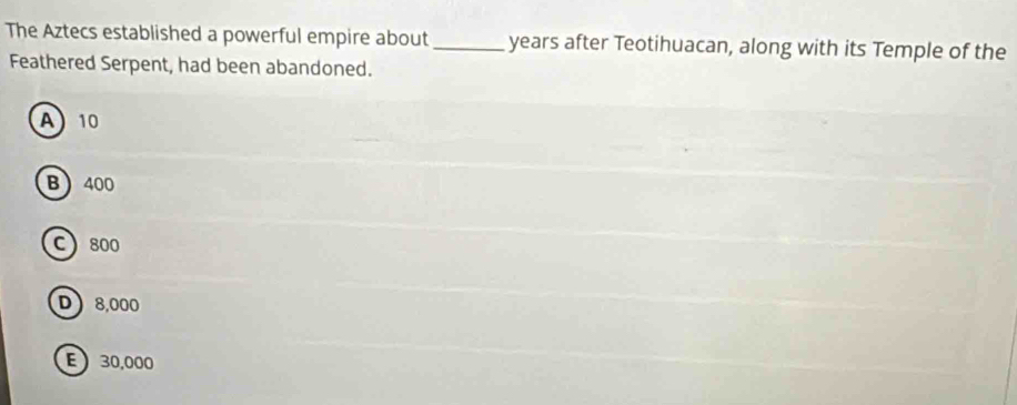 The Aztecs established a powerful empire about_ years after Teotihuacan, along with its Temple of the
Feathered Serpent, had been abandoned.
A 10
B 400
C 800
D 8,000
E 30,000