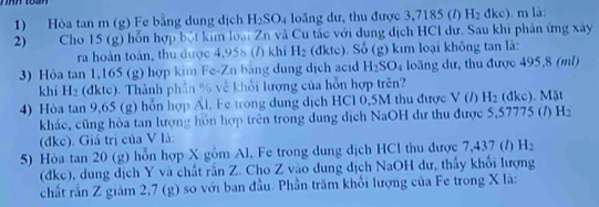 Hòa tan m (g) Fe bằng dung dịch H_2SO_4 loăng dư, thu được 3,7185 (/) H_2dkc) m là: 
2) Cho 15 (g) hổn hợp bột kim loại Zn và Cu tác với dung dịch HCI dư. Sau khi phản ứng xây 
ra hoàn toàn, thu được 4,958 (7) khí H_2 (đkte). Số (g) kim loại không tan là: 
3) Hòa tan 1,165 (g) hợp kim Fe-Zn bằng dung dịch acid H_2SO_4 loãng dư, thu được 495,8 (ml) 
khí H_2 (đktc). Thành phần % về khổi lượng của hỗn hợp trên? 
4) Hòa tan 9,65 (g) hổn hợp Al. Fe trong dung dịch HCl 0,5M thu được V(I) H_2 (dkc). Mặt 
khác, cũng hòa tan lượng hồn hợp trên trong dung dịch NaOH dư thu được 5,57775 (/) H_2
(đke). Giá trị của V là: 
5) Hòa tan 20 (g) hỗn hợp X gồm Al, Fe trong dung dịch HCl thu được 7,437 (/) H_2
(dke), dung dịch Y và chất răn Z. Cho Z vào dung dịch NaOH dư, thấy khổi lượng 
chất rắn Z giám 2,7 (g) so với ban đầu. Phần trăm khối lượng của Fe trong X là: