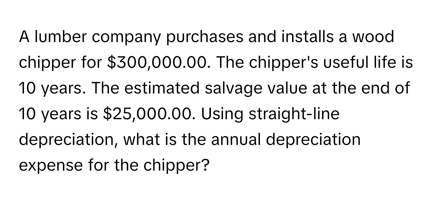 A lumber company purchases and installs a wood chipper for $300,000.00. The chipper's useful life is 10 years. The estimated salvage value at the end of 10 years is $25,000.00. Using straight-line depreciation, what is the annual depreciation expense for the chipper?