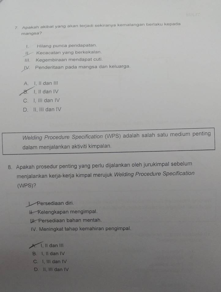 Apakah akibat yang akan terjadi sekiranya kemalangan berlaku kepada
mangsa?
I. Hilang punca pendapatan.
I]. Kecacatan yang berkekalan.
III. Kegembiraan mendapat cuti.
IV. Penderitaan pada mangsa dan keluarga.
A. I, II dan III
B. I, II dan IV
C. I, III dan IV
D. II, III dan IV
Welding Procedure Specification (WPS) adalah salah satu medium penting
dalam menjalankan aktiviti kimpalan.
8. Apakah prosedur penting yang perlu dijalankan oleh jurukimpal sebelum
menjalankan kerja-kerja kimpal merujuk Welding Procedure Specification
(WPS)?
I Persediaan diri.
II. Kelengkapan mengimpal.
W. Persediaan bahan mentah.
IV. Meningkat tahap kemahiran pengimpal.
A. I, II dan III
B. I, I dan IV
C. I, III dan IV
D. II, III dan IV