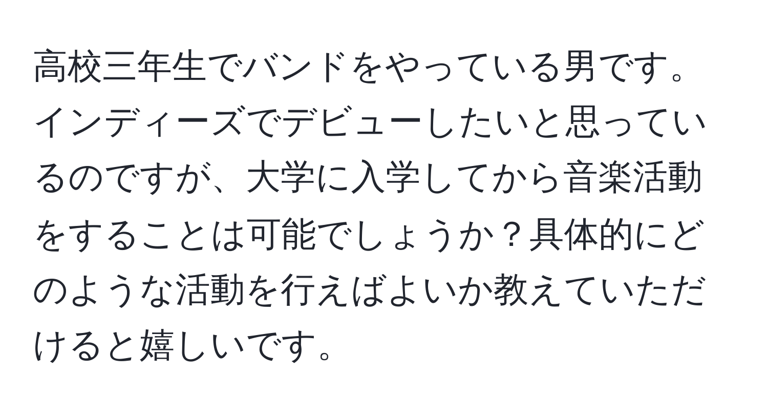 高校三年生でバンドをやっている男です。インディーズでデビューしたいと思っているのですが、大学に入学してから音楽活動をすることは可能でしょうか？具体的にどのような活動を行えばよいか教えていただけると嬉しいです。