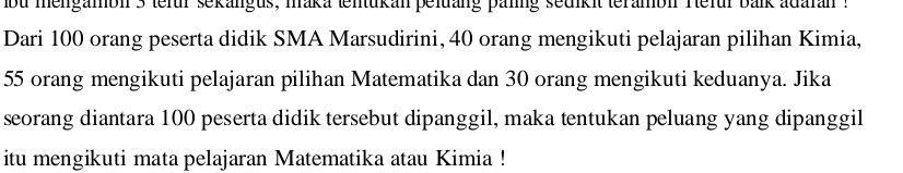 bu mengamol 3 tefur sekangus, mraka tentukan peltäng palng sedikit terambl refur balk adaran : 
Dari 100 orang peserta didik SMA Marsudirini, 40 orang mengikuti pelajaran pilihan Kimia,
55 orang mengikuti pelajaran pilihan Matematika dan 30 orang mengikuti keduanya. Jika 
seorang diantara 100 peserta didik tersebut dipanggil, maka tentukan peluang yang dipanggil 
itu mengikuti mata pelajaran Matematika atau Kimia !