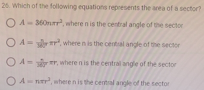 Which of the following equations represents the area of a sector?
A=360nπ r^2 , where n is the central angle of the sector
A= n/360° π r^2 , where n is the central angle of the sector
A= n/360° π r , where n is the central angle of the sector
A=nπ r^2 , where n is the central angle of the sector