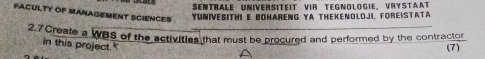 SENTRALE UNiversITEΙt VIR TEGNOlOGie. VryStAAt 
FACULTY OF MANAGEMENT SCIENCES 
YUniveSITHi e bohareNG YA Thekenoloji, Foreistata 
2.7 Create a WBS of the activities that must be procured and performed by the contractor 
in this project. 
(7)