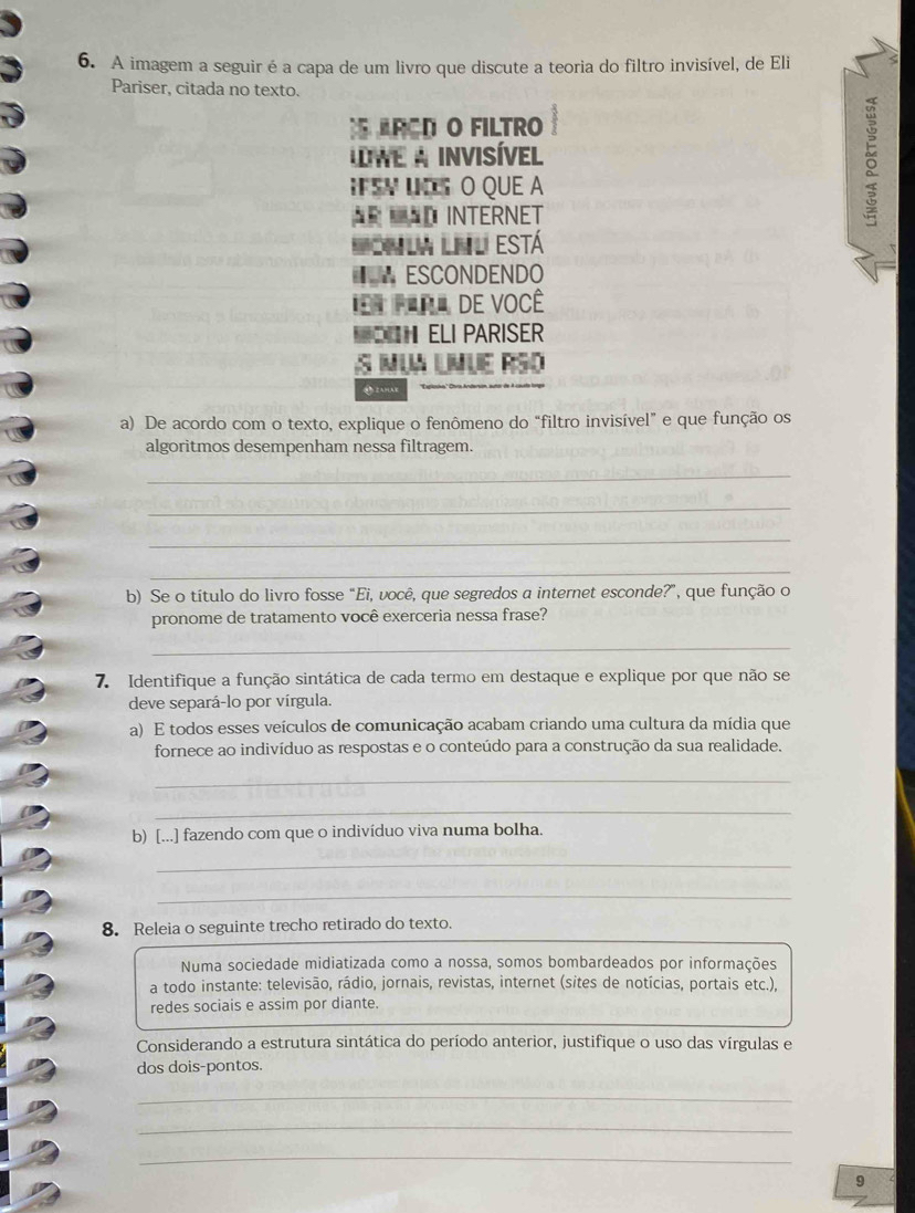 A imagem a seguir é a capa de um livro que discute a teoria do filtro invisível, de Eli 
Pariser, citada no texto. 
ARCD O FILTRO 
WE A INVISÍVEL 
IFSV INS O QUE A 
== ND INTERNET 
0 
Ila Lnl está 
€ * ESCONDENDO 
=r Prra de você 
ELI PARISER 
S MUA LMUE RSO 
AMAE 
a) De acordo com o texto, explique o fenômeno do “filtro invisível” e que função os 
algoritmos desempenham nessa filtragem. 
_ 
_ 
_ 
_ 
b) Se o título do livro fosse "Ei, você, que segredos a internet esconde?”, que função o 
pronome de tratamento você exerceria nessa frase? 
_ 
7. Identifique a função sintática de cada termo em destaque e explique por que não se 
deve separá-lo por vírgula 
a) E todos esses veículos de comunicação acabam criando uma cultura da mídia que 
fornece ao indivíduo as respostas e o conteúdo para a construção da sua realidade. 
_ 
_ 
b) [...] fazendo com que o indivíduo viva numa bolha. 
_ 
_ 
8. Releia o seguinte trecho retirado do texto. 
Numa sociedade midiatizada como a nossa, somos bombardeados por informações 
a todo instante: televisão, rádio, jornais, revistas, internet (sites de notícias, portais etc.), 
redes sociais e assim por diante. 
Considerando a estrutura sintática do período anterior, justifique o uso das vírgulas e 
dos dois-pontos. 
_ 
_ 
_