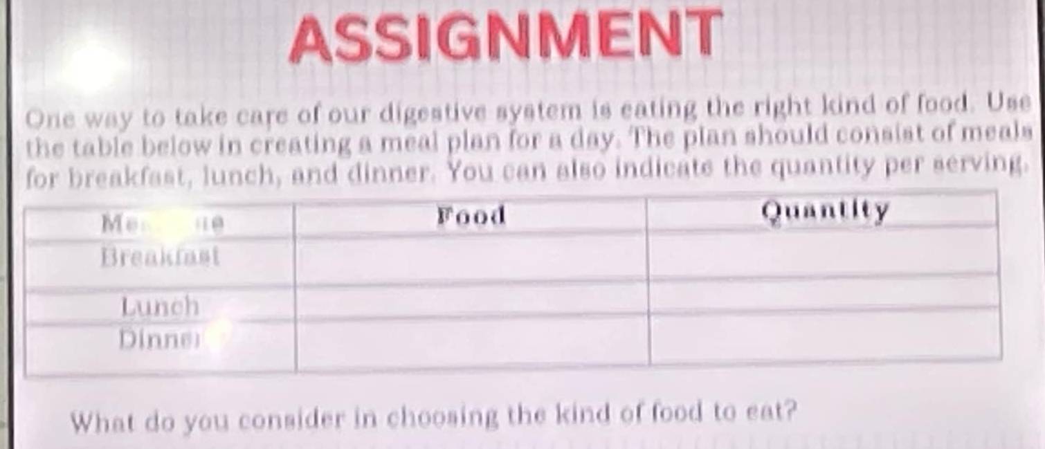 ASSIGNMENT 
One way to take care of our digestive system is eating the right kind of food. Use 
the table below in creating a meal plan for a day. The plan should consist of meals 
for breakfast, lunch, and dinner. You can also indicats the quantity per serving. 
What do you consider in choosing the kind of food to eat?