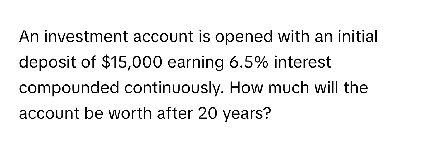 An investment account is opened with an initial deposit of $15,000 earning 6.5% interest compounded continuously. How much will the account be worth after 20 years?