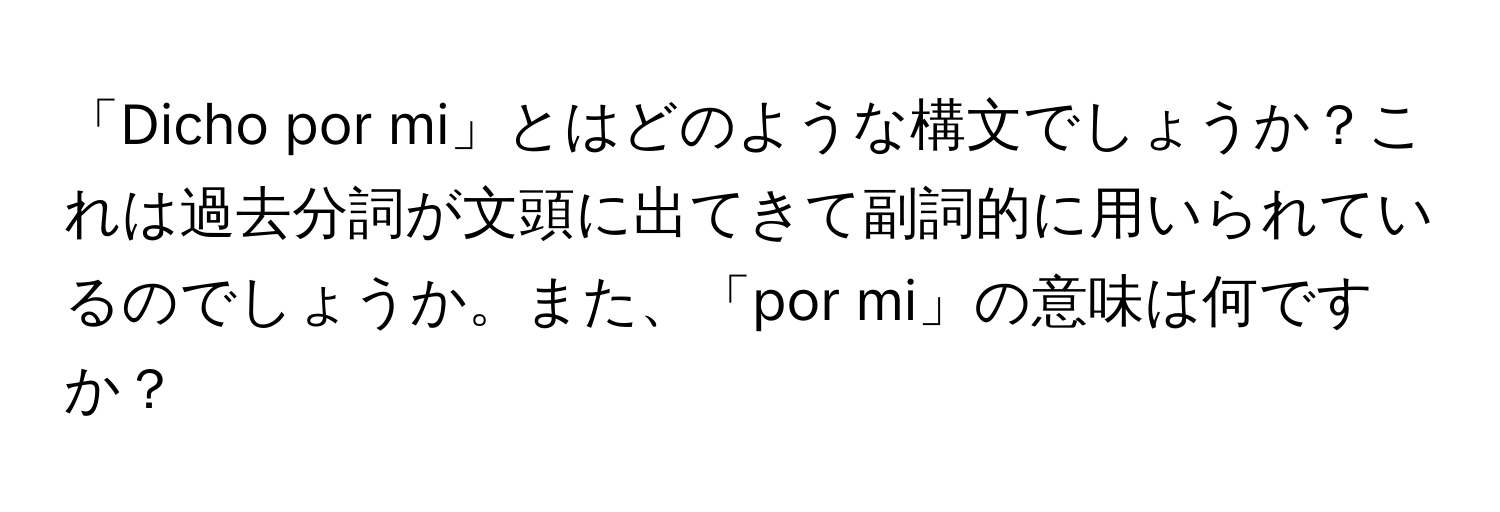 「Dicho por mi」とはどのような構文でしょうか？これは過去分詞が文頭に出てきて副詞的に用いられているのでしょうか。また、「por mi」の意味は何ですか？