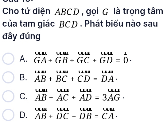 Cho tứ diện ABCD , gọi G là trọng tâm
của tam giác BCD. Phát biểu nào sau
đây đúng
ul u
A. GA+GB+GC+GD=0.

B. AB+BC+CD=DA·
C. AB+AC+AD=3AG· u
u u u ul
D. AB+DC-DB=CA·