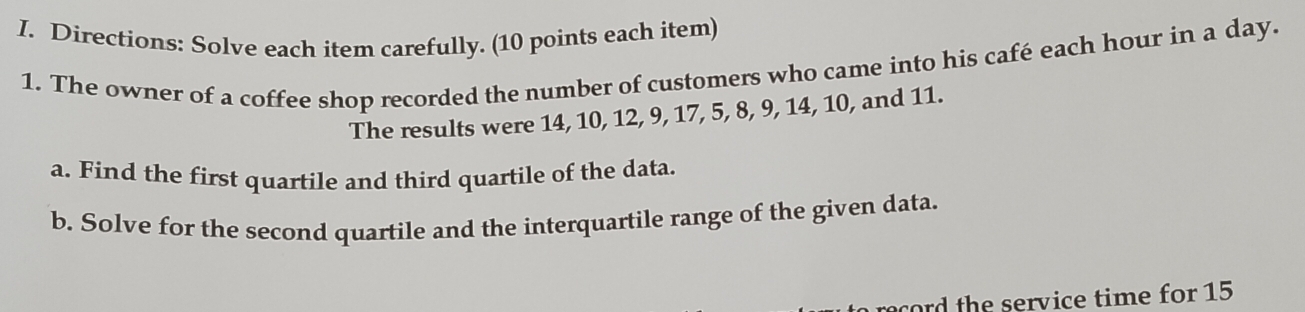 Directions: Solve each item carefully. (10 points each item) 
1. The owner of a coffee shop recorded the number of customers who came into his café each hour in a day. 
The results were 14, 10, 12, 9, 17, 5, 8, 9, 14, 10, and 11. 
a. Find the first quartile and third quartile of the data. 
b. Solve for the second quartile and the interquartile range of the given data. 
ord the service time for 15