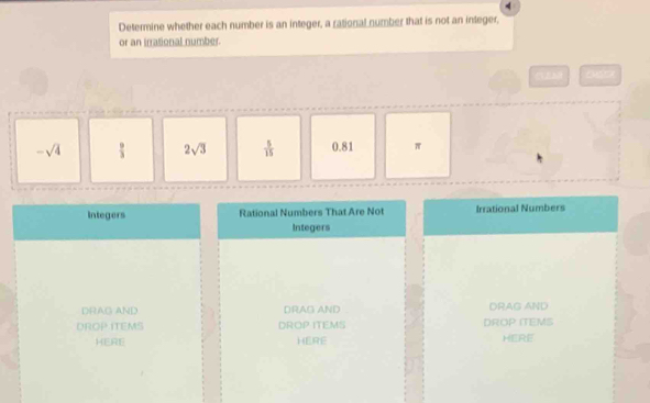 Determine whether each number is an integer, a rational number that is not an integer,
or an irrational number.
VM
-sqrt(4)  9/3  2sqrt(3)  5/15  0.81 π
Integers Rational Numbers That Are Not Irrational Numbers
Integers
DRAG AND DRAG AND DRAG AND
DROP ITEMS DROP ITEMS DROP ITEMS
HERE HERE HERE