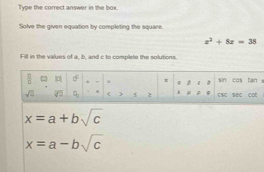 Type the correct answer in the box.
Solve the given equation by completing the square.
x^2+8x=38
Fill in the values of a, b, and c to complete the solutions.
。
x=a+bsqrt(c)
x=a-bsqrt(c)