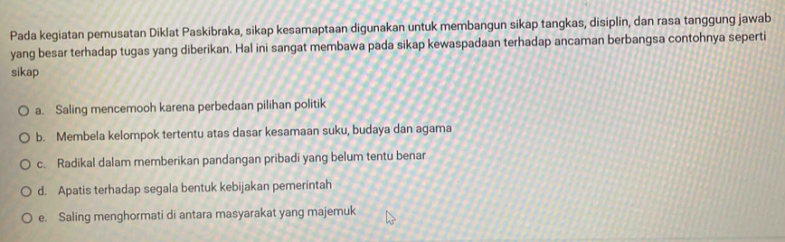 Pada kegiatan pemusatan Diklat Paskibraka, sikap kesamaptaan digunakan untuk membangun sikap tangkas, disiplin, dan rasa tanggung jawab
yang besar terhadap tugas yang diberikan. Hal ini sangat membawa pada sikap kewaspadaan terhadap ancaman berbangsa contohnya seperti
sikap
a. Saling mencemooh karena perbedaan pilihan politik
b. Membela kelompok tertentu atas dasar kesamaan suku, budaya dan agama
c. Radikal dalam memberikan pandangan pribadi yang belum tentu benar
d. Apatis terhadap segala bentuk kebijakan pemerintah
e. Saling menghormati di antara masyarakat yang majemuk