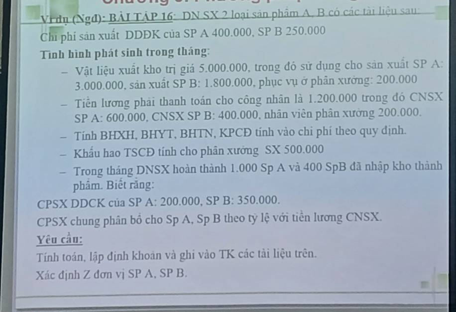 Vi dụ (Ngđ): BẢI TÂP 16: DN SX 2 loại sản phẩm A, B có các tài liệu sau: 
Chi phí sản xuất DDĐK của SP A 400.000, SP B 250.000
Tình hình phát sinh trong tháng: 
- Vật liệu xuất kho trị giá 5.000.000, trong đó sử dụng cho sản xuất SP A:
3.000.000, sản xuất SP B: 1.800.000, phục vụ ở phân xưởng: 200.000
- Tiền lương phải thanh toán cho công nhân là 1.200.000 trong đó CNSX 
SP A: 600.000, CNSX SP B: 400.000, nhân viên phân xường 200.000. 
- Tính BHXH, BHYT, BHTN, KPCĐ tính vào chi phí theo quy định. 
- Khẩu hao TSCĐ tính cho phân xưởng SX 500.000
- Trong tháng DNSX hoàn thành 1.000 Sp A và 400 SpB đã nhập kho thành 
phâm. Biết răng: 
CPSX DDCK của SP A: 200.000, SP B: 350.000. 
CPSX chung phân bổ cho Sp A, Sp B theo tỷ lệ với tiền lương CNSX. 
Yêu cầu: 
Tính toán, lập định khoản và ghi vào TK các tài liệu trên. 
Xác định Z đơn vị SP A, SP B.