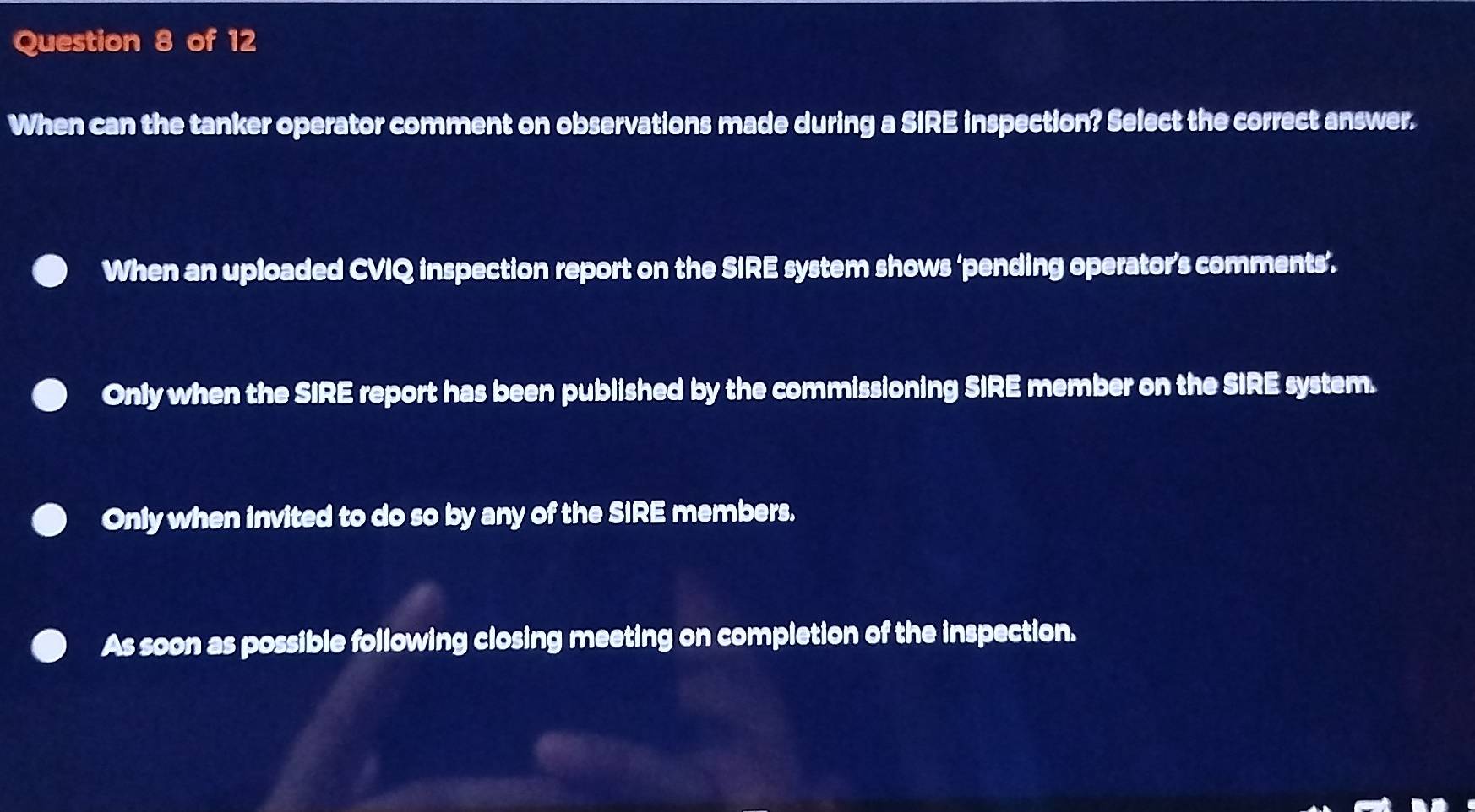 When can the tanker operator comment on observations made during a SIRE inspection? Select the correct answer.
When an uploaded CVIQ inspection report on the SIRE system shows ‘pending operator’s comments’.
Only when the SIRE report has been published by the commissioning SIRE member on the SIRE system.
Only when invited to do so by any of the SIRE members.
As soon as possible following closing meeting on completion of the inspection.