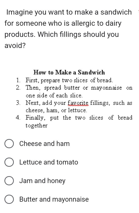 Imagine you want to make a sandwich 
for someone who is allergic to dairy 
products. Which fillings should you 
avoid? 
How to Make a Sandwich 
1. First, prepare two slices of bread. 
2. Then, spread butter or mayonnaise on 
one side of each slice. 
3. Next, add your favorite fillings, such as 
cheese, ham, or lettuce. 
4. Finally, put the two slices of bread 
together 
Cheese and ham 
Lettuce and tomato 
Jam and honey 
Butter and mayonnaise