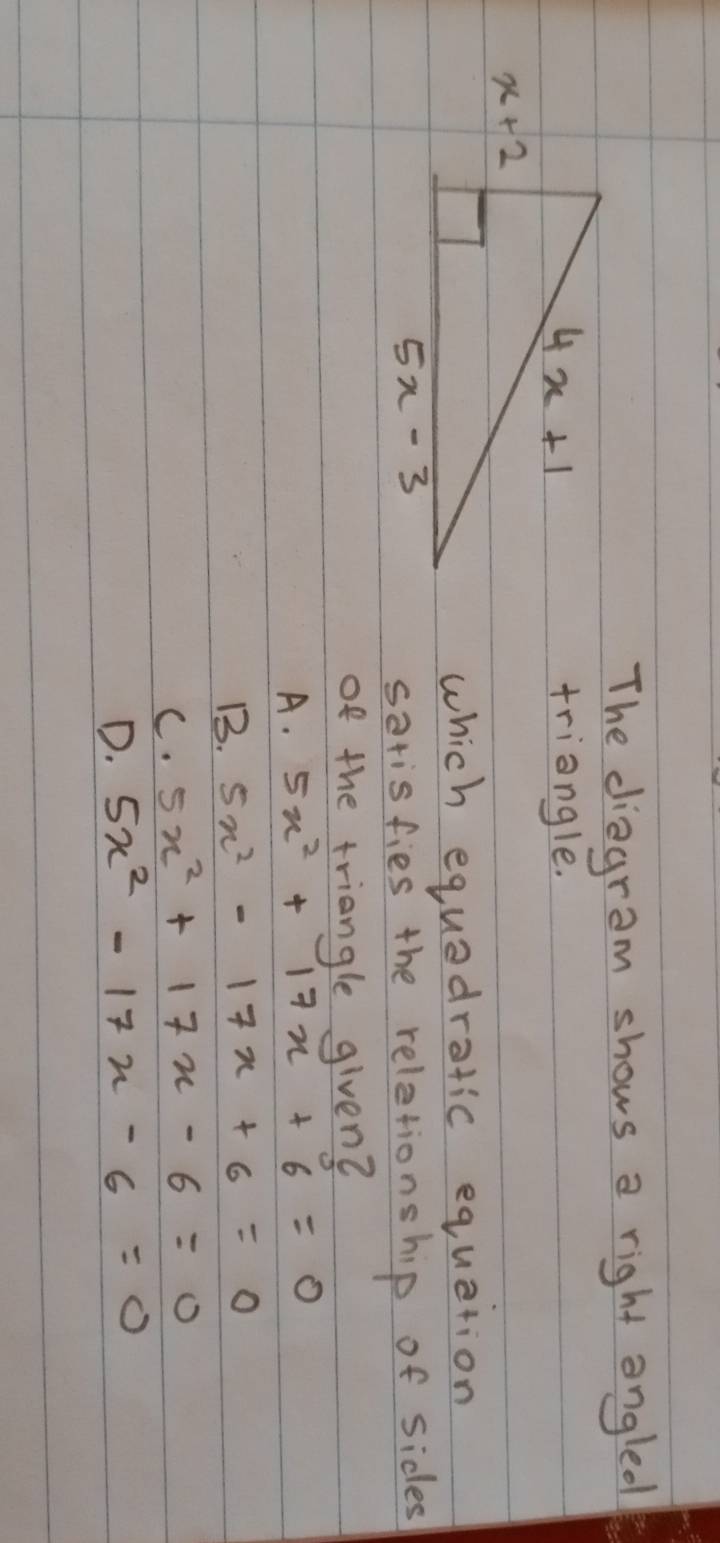 The diagram shows a right angled
triangle.
which equedratic equation
sarisfies the reletionship of sides
of the triangle given?
A. 5x^2+17x+6=0
B. 5x^2-17x+6=0
C. 5x^2+17x-6=0
D. 5x^2-17x-6=0