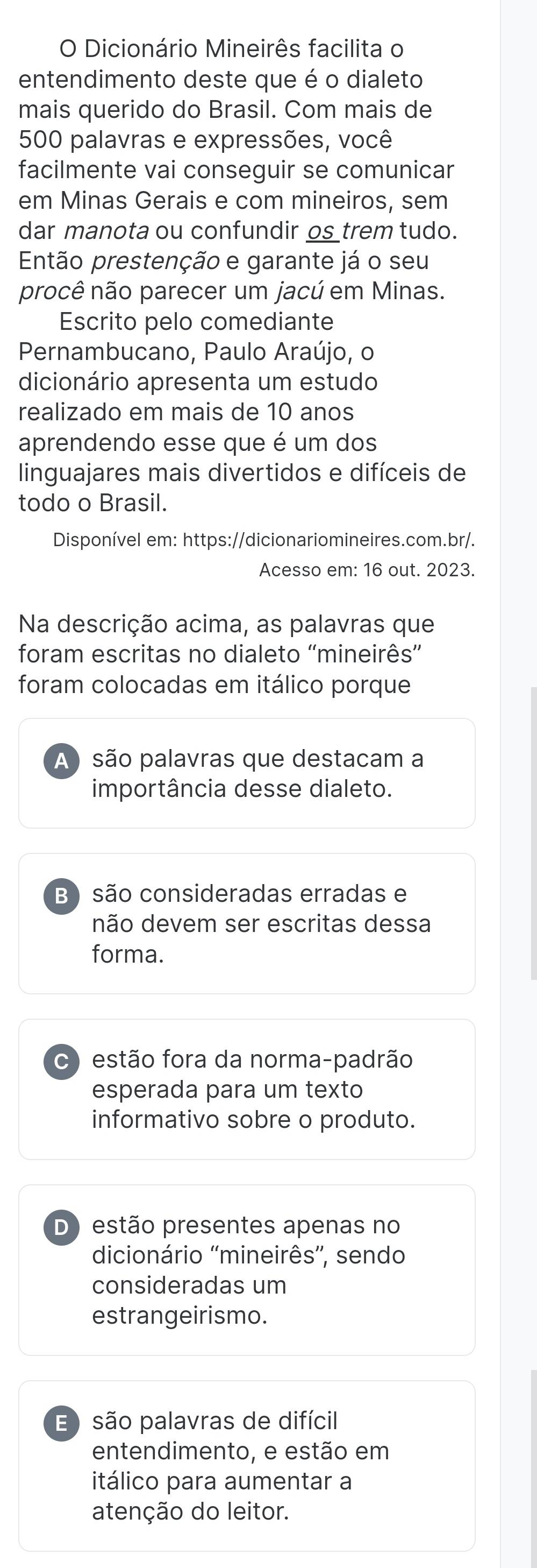 Dicionário Mineirês facilita o
entendimento deste que é o dialeto
mais querido do Brasil. Com mais de
500 palavras e expressões, você
facilmente vai conseguir se comunicar
em Minas Gerais e com mineiros, sem
dar manota ou confundir os trem tudo.
Então prestenção e garante já o seu
procê não parecer um jacú em Minas.
Escrito pelo comediante
Pernambucano, Paulo Araújo, o
dicionário apresenta um estudo
realizado em mais de 10 anos
aprendendo esse que é um dos
linguajares mais divertidos e difíceis de
todo o Brasil.
Disponível em: https://dicionariomineires.com.br/.
Acesso em: 16 out. 2023.
Na descrição acima, as palavras que
foram escritas no dialeto 'mineirês”
foram colocadas em itálico porque
A ) são palavras que destacam a
importância desse dialeto.
B ) são consideradas erradas e
não devem ser escritas dessa
forma.
C estão fora da norma-padrão
esperada para um texto
informativo sobre o produto.
D) estão presentes apenas no
dicionário 'mineirês'', sendo
consideradas um
estrangeirismo.
E são palavras de difícil
entendimento, e estão em
itálico para aumentar a
atenção do leitor.